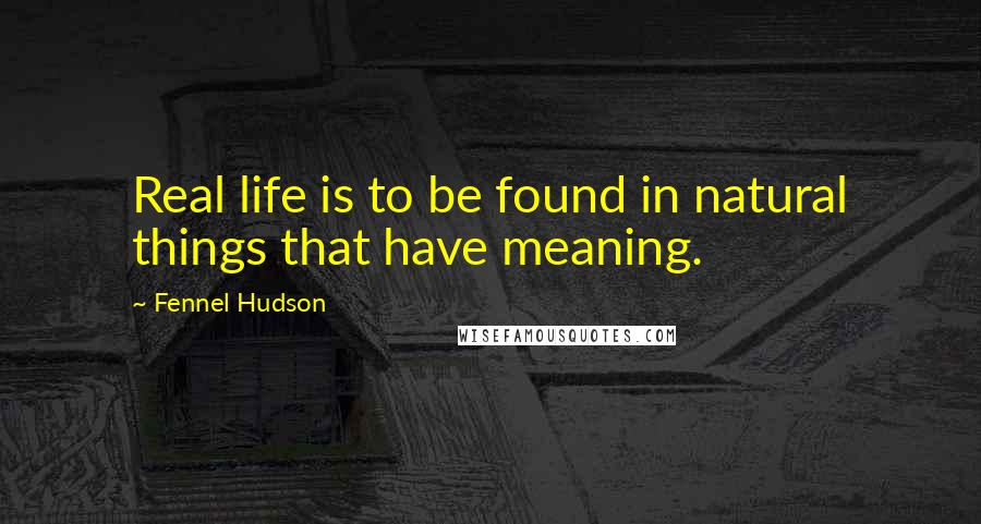 Fennel Hudson Quotes: Real life is to be found in natural things that have meaning.