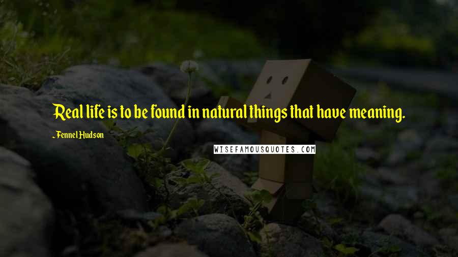 Fennel Hudson Quotes: Real life is to be found in natural things that have meaning.