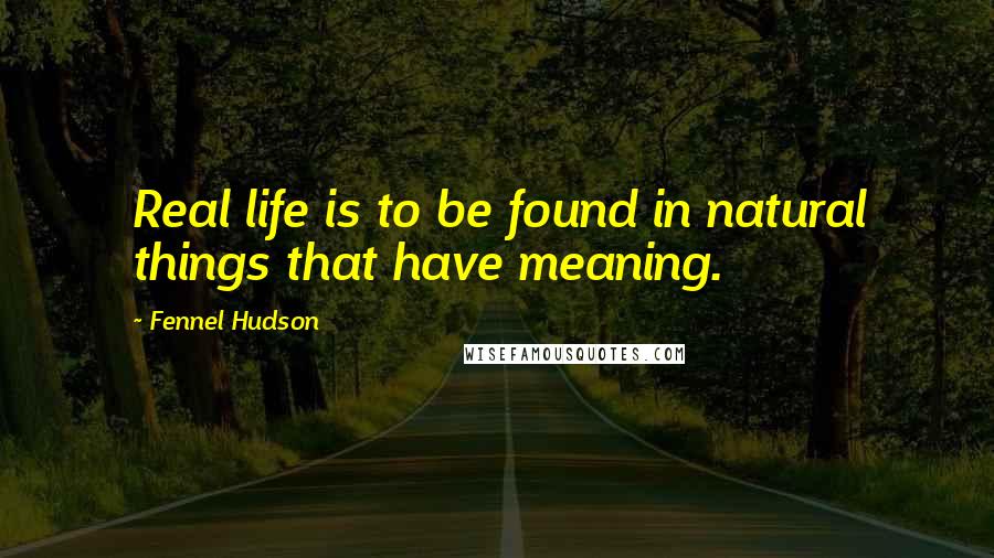 Fennel Hudson Quotes: Real life is to be found in natural things that have meaning.
