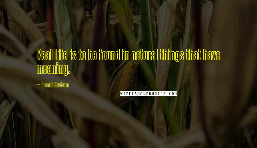 Fennel Hudson Quotes: Real life is to be found in natural things that have meaning.