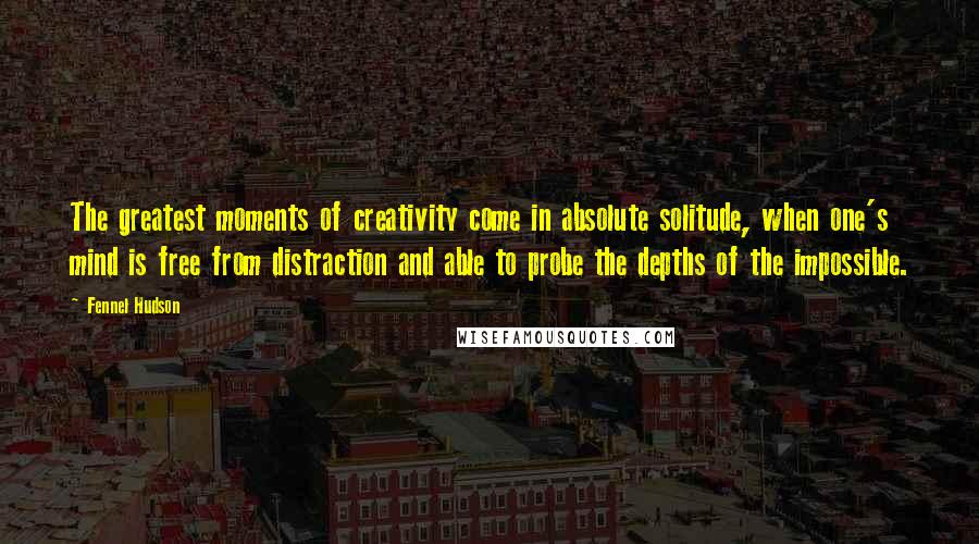 Fennel Hudson Quotes: The greatest moments of creativity come in absolute solitude, when one's mind is free from distraction and able to probe the depths of the impossible.