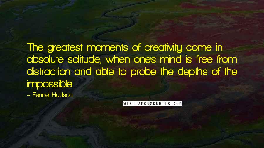 Fennel Hudson Quotes: The greatest moments of creativity come in absolute solitude, when one's mind is free from distraction and able to probe the depths of the impossible.