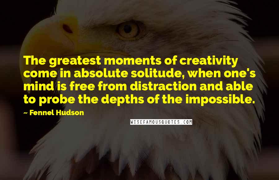 Fennel Hudson Quotes: The greatest moments of creativity come in absolute solitude, when one's mind is free from distraction and able to probe the depths of the impossible.