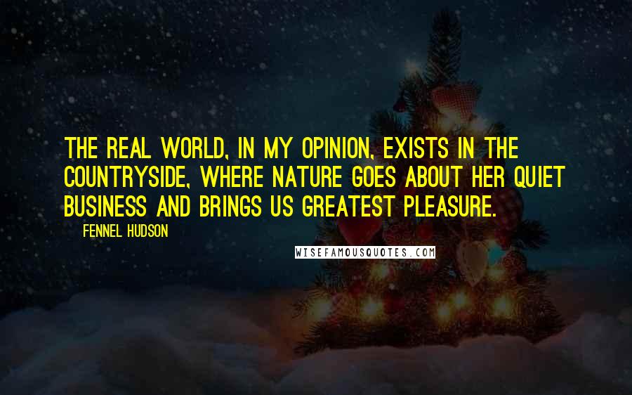 Fennel Hudson Quotes: The real world, in my opinion, exists in the countryside, where Nature goes about her quiet business and brings us greatest pleasure.