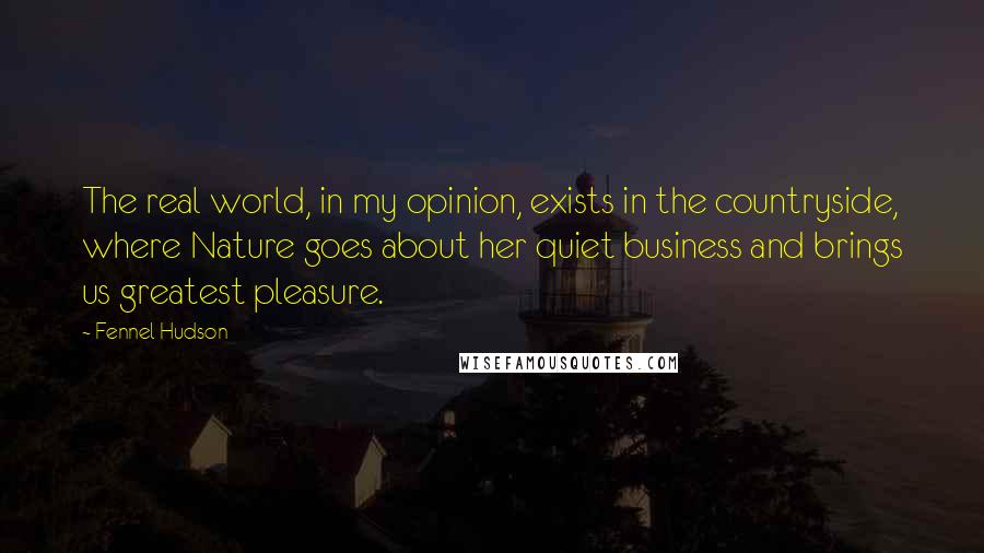 Fennel Hudson Quotes: The real world, in my opinion, exists in the countryside, where Nature goes about her quiet business and brings us greatest pleasure.