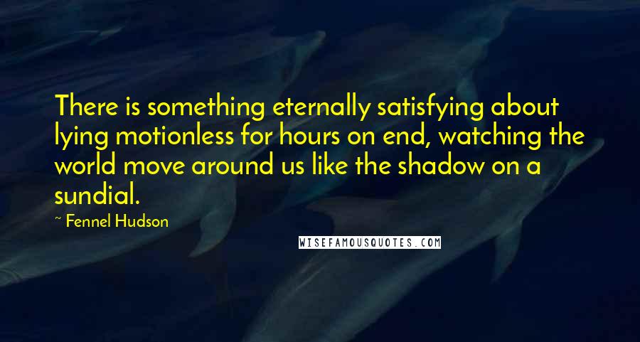 Fennel Hudson Quotes: There is something eternally satisfying about lying motionless for hours on end, watching the world move around us like the shadow on a sundial.