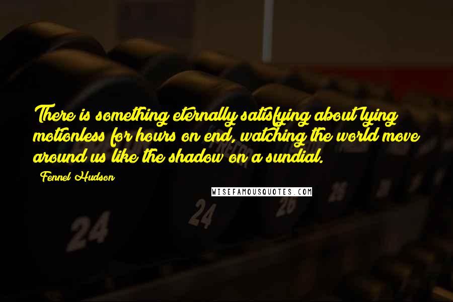 Fennel Hudson Quotes: There is something eternally satisfying about lying motionless for hours on end, watching the world move around us like the shadow on a sundial.