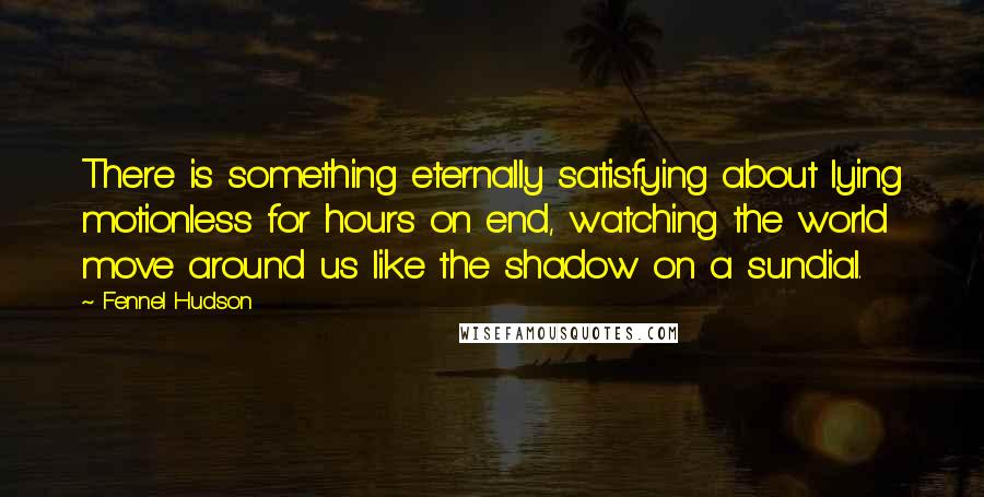 Fennel Hudson Quotes: There is something eternally satisfying about lying motionless for hours on end, watching the world move around us like the shadow on a sundial.