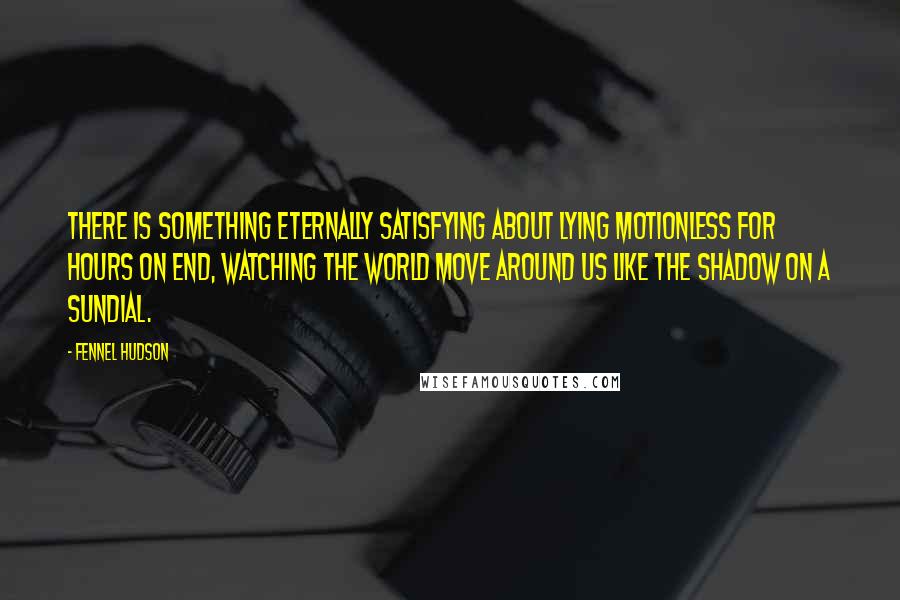 Fennel Hudson Quotes: There is something eternally satisfying about lying motionless for hours on end, watching the world move around us like the shadow on a sundial.