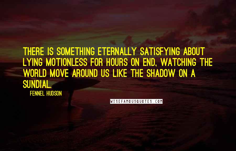 Fennel Hudson Quotes: There is something eternally satisfying about lying motionless for hours on end, watching the world move around us like the shadow on a sundial.