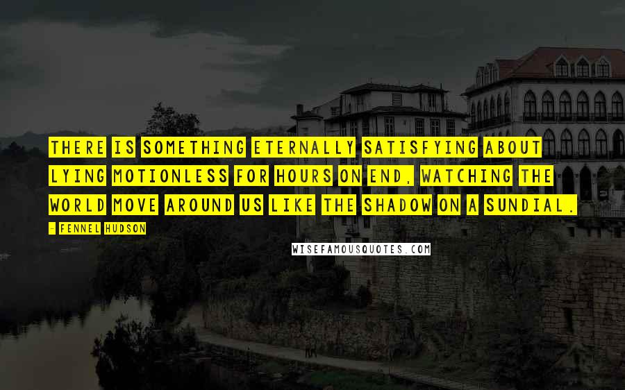 Fennel Hudson Quotes: There is something eternally satisfying about lying motionless for hours on end, watching the world move around us like the shadow on a sundial.