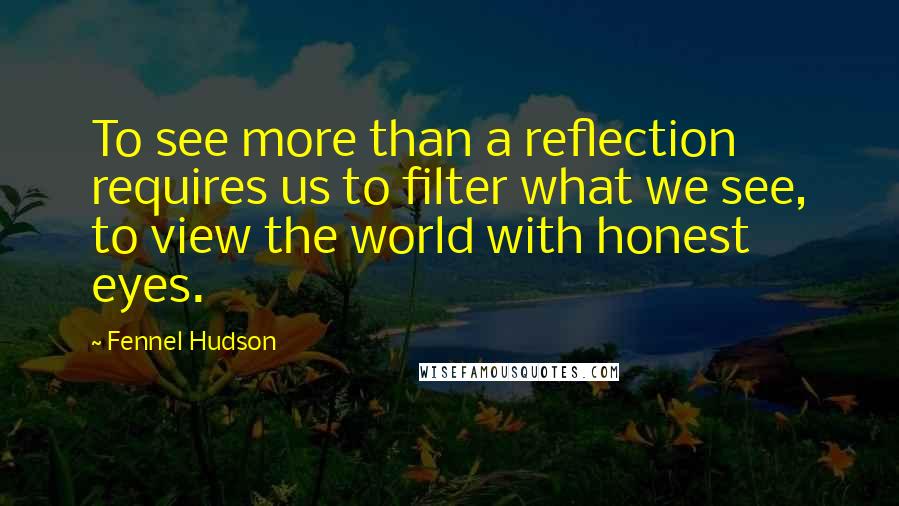 Fennel Hudson Quotes: To see more than a reflection requires us to filter what we see, to view the world with honest eyes.