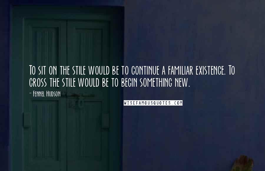 Fennel Hudson Quotes: To sit on the stile would be to continue a familiar existence. To cross the stile would be to begin something new.