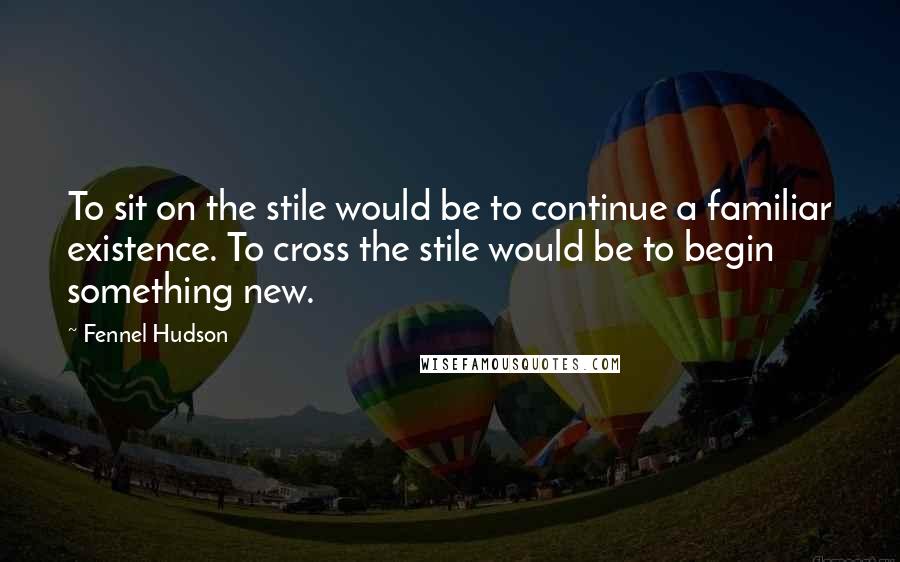 Fennel Hudson Quotes: To sit on the stile would be to continue a familiar existence. To cross the stile would be to begin something new.