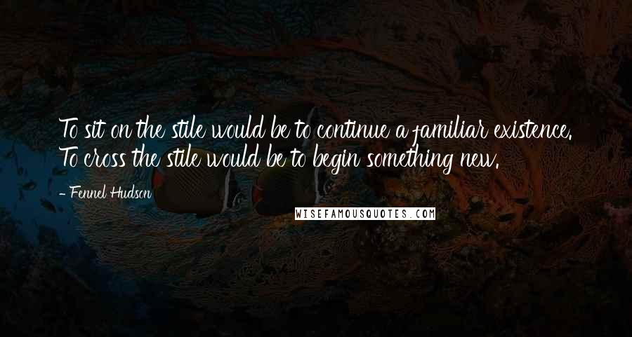 Fennel Hudson Quotes: To sit on the stile would be to continue a familiar existence. To cross the stile would be to begin something new.