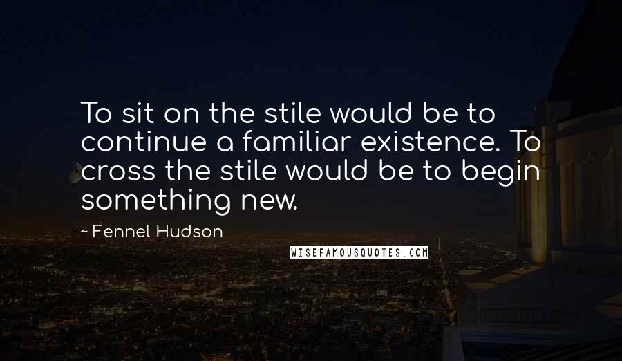 Fennel Hudson Quotes: To sit on the stile would be to continue a familiar existence. To cross the stile would be to begin something new.