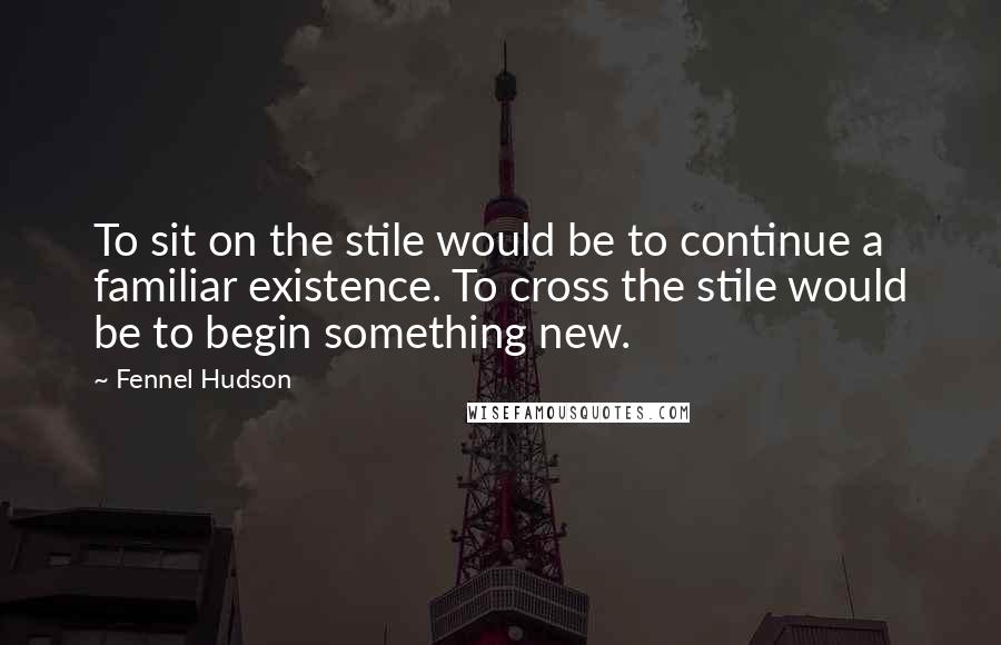 Fennel Hudson Quotes: To sit on the stile would be to continue a familiar existence. To cross the stile would be to begin something new.