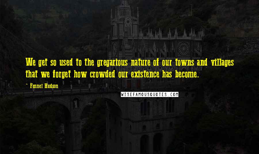 Fennel Hudson Quotes: We get so used to the gregarious nature of our towns and villages that we forget how crowded our existence has become.