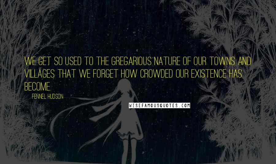 Fennel Hudson Quotes: We get so used to the gregarious nature of our towns and villages that we forget how crowded our existence has become.