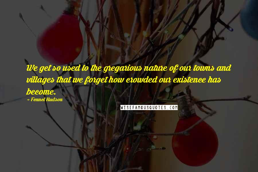 Fennel Hudson Quotes: We get so used to the gregarious nature of our towns and villages that we forget how crowded our existence has become.