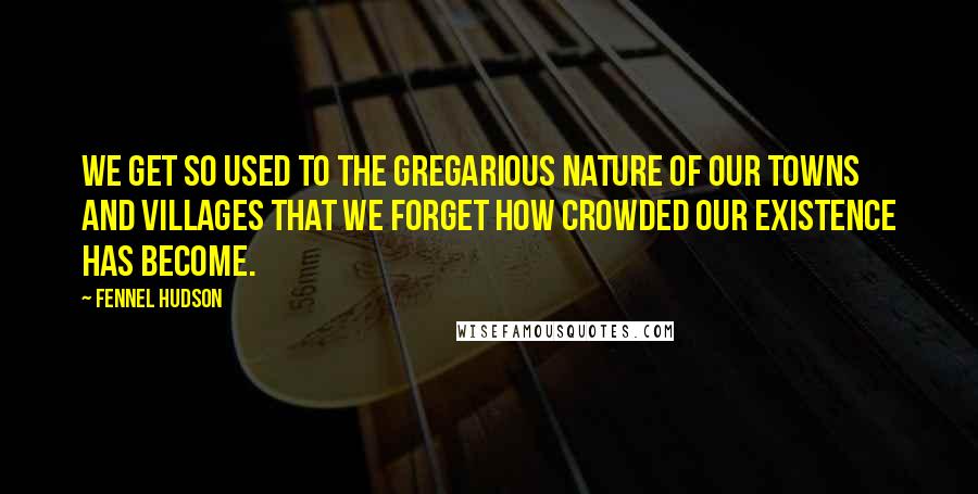 Fennel Hudson Quotes: We get so used to the gregarious nature of our towns and villages that we forget how crowded our existence has become.