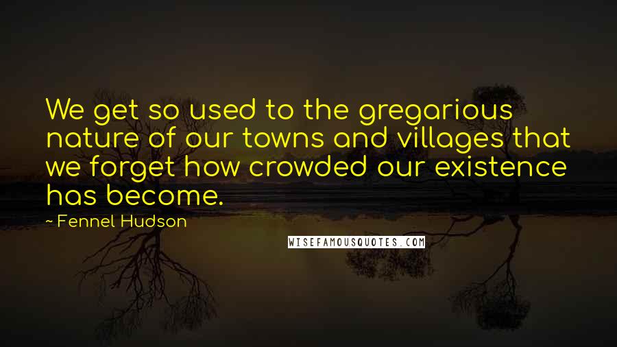 Fennel Hudson Quotes: We get so used to the gregarious nature of our towns and villages that we forget how crowded our existence has become.