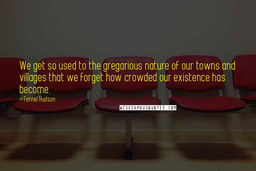 Fennel Hudson Quotes: We get so used to the gregarious nature of our towns and villages that we forget how crowded our existence has become.