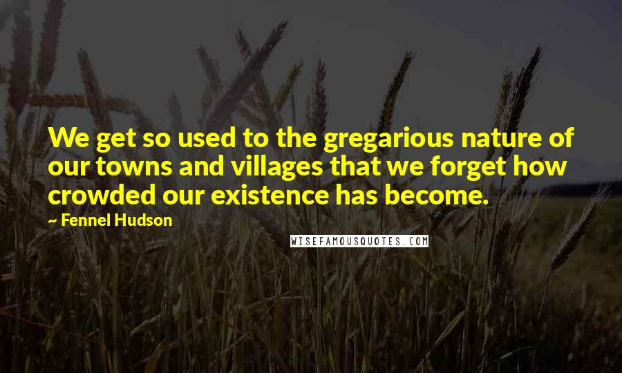 Fennel Hudson Quotes: We get so used to the gregarious nature of our towns and villages that we forget how crowded our existence has become.