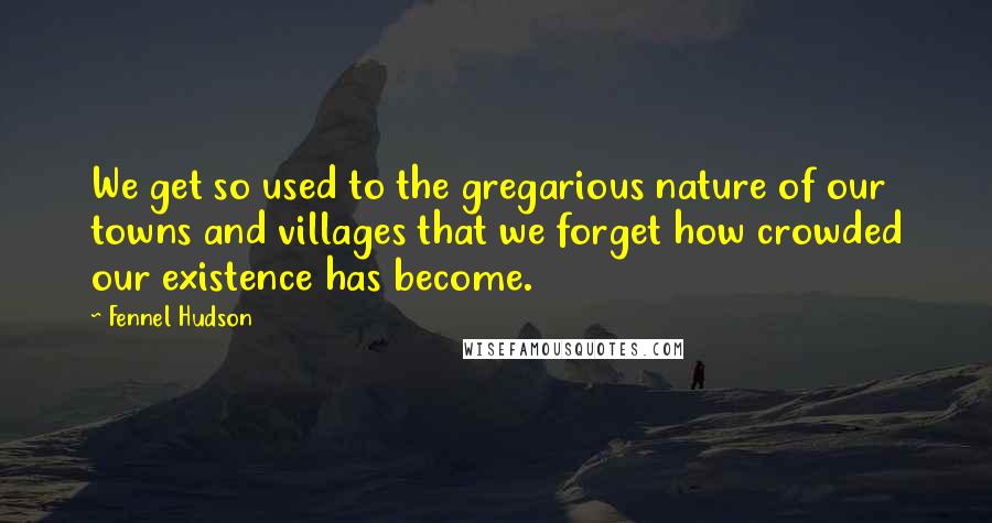 Fennel Hudson Quotes: We get so used to the gregarious nature of our towns and villages that we forget how crowded our existence has become.