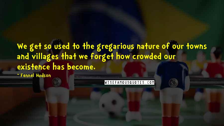 Fennel Hudson Quotes: We get so used to the gregarious nature of our towns and villages that we forget how crowded our existence has become.