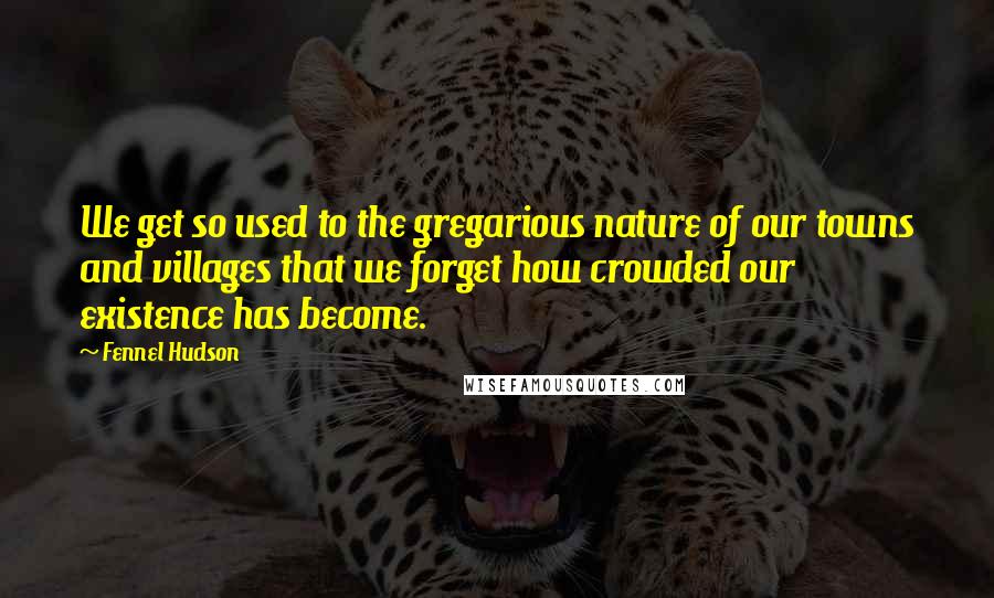 Fennel Hudson Quotes: We get so used to the gregarious nature of our towns and villages that we forget how crowded our existence has become.