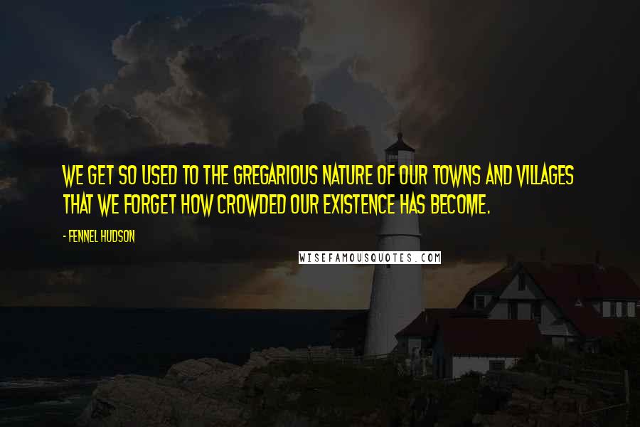 Fennel Hudson Quotes: We get so used to the gregarious nature of our towns and villages that we forget how crowded our existence has become.