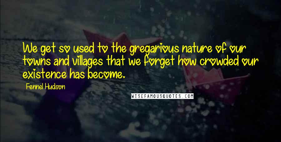 Fennel Hudson Quotes: We get so used to the gregarious nature of our towns and villages that we forget how crowded our existence has become.