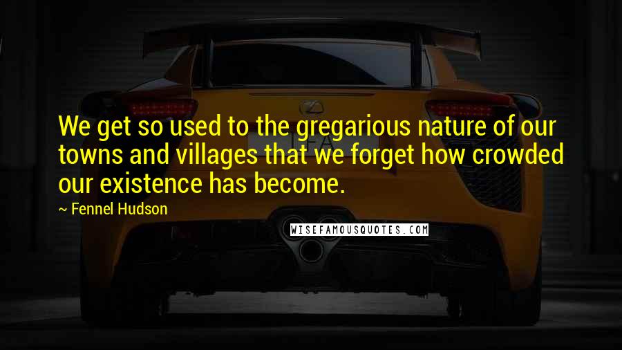 Fennel Hudson Quotes: We get so used to the gregarious nature of our towns and villages that we forget how crowded our existence has become.