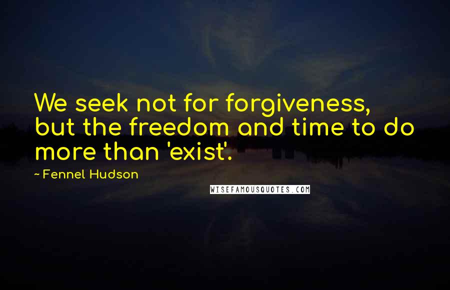 Fennel Hudson Quotes: We seek not for forgiveness, but the freedom and time to do more than 'exist'.