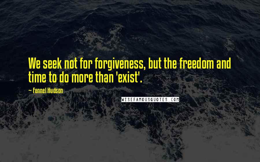 Fennel Hudson Quotes: We seek not for forgiveness, but the freedom and time to do more than 'exist'.