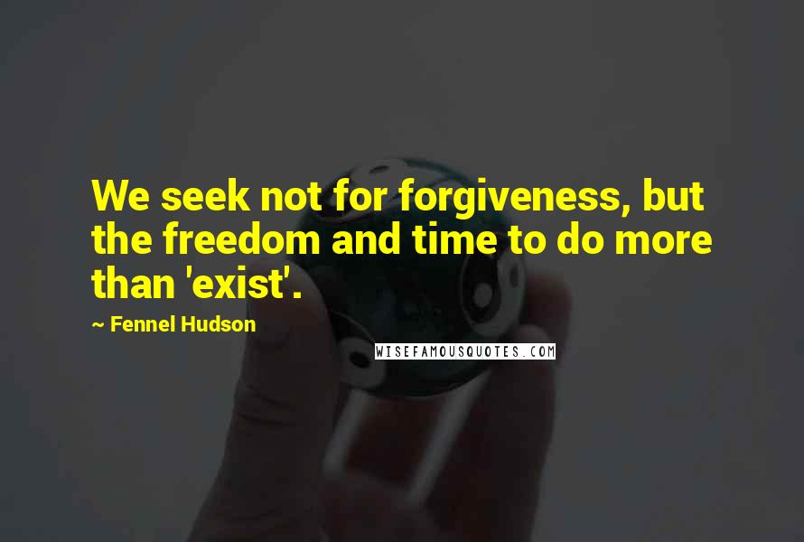 Fennel Hudson Quotes: We seek not for forgiveness, but the freedom and time to do more than 'exist'.