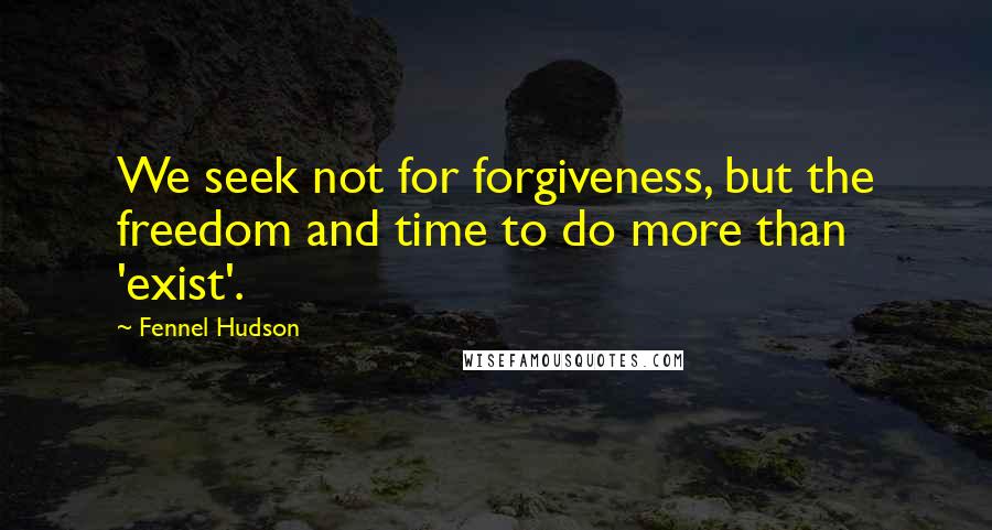 Fennel Hudson Quotes: We seek not for forgiveness, but the freedom and time to do more than 'exist'.