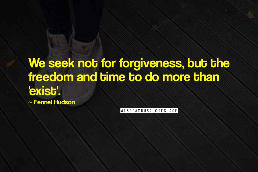 Fennel Hudson Quotes: We seek not for forgiveness, but the freedom and time to do more than 'exist'.