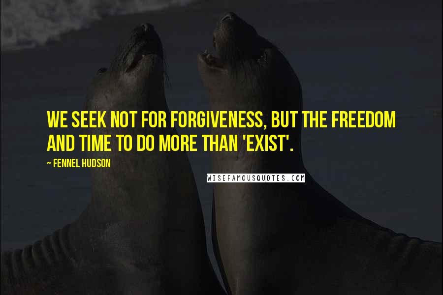 Fennel Hudson Quotes: We seek not for forgiveness, but the freedom and time to do more than 'exist'.