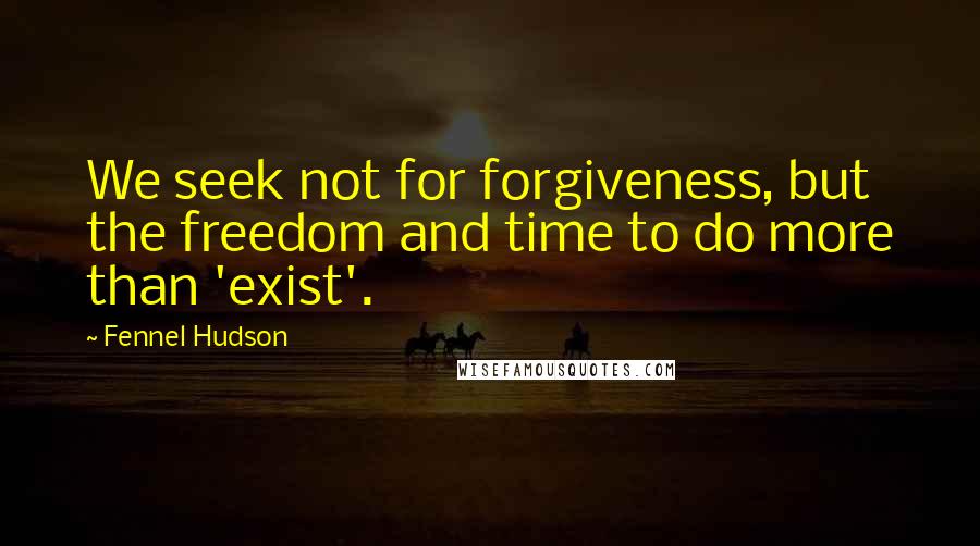 Fennel Hudson Quotes: We seek not for forgiveness, but the freedom and time to do more than 'exist'.