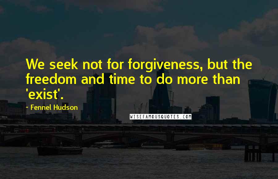 Fennel Hudson Quotes: We seek not for forgiveness, but the freedom and time to do more than 'exist'.