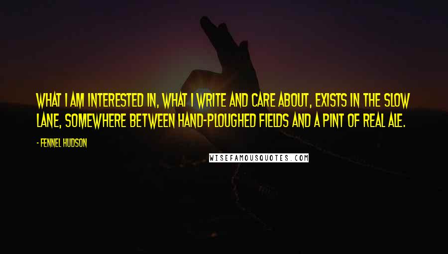 Fennel Hudson Quotes: What I am interested in, what I write and care about, exists in the slow lane, somewhere between hand-ploughed fields and a pint of real ale.