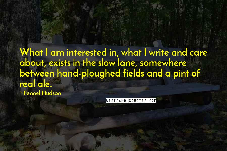 Fennel Hudson Quotes: What I am interested in, what I write and care about, exists in the slow lane, somewhere between hand-ploughed fields and a pint of real ale.