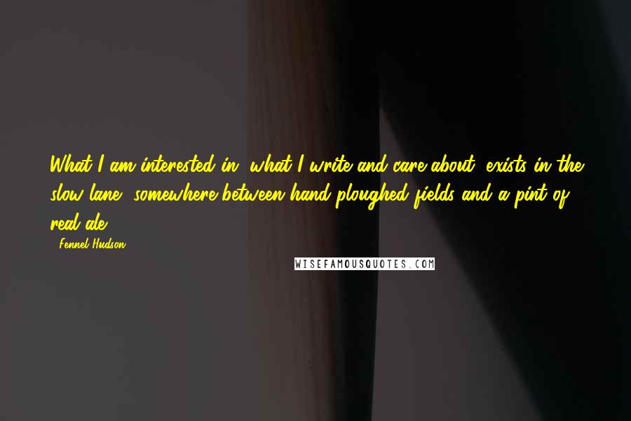 Fennel Hudson Quotes: What I am interested in, what I write and care about, exists in the slow lane, somewhere between hand-ploughed fields and a pint of real ale.