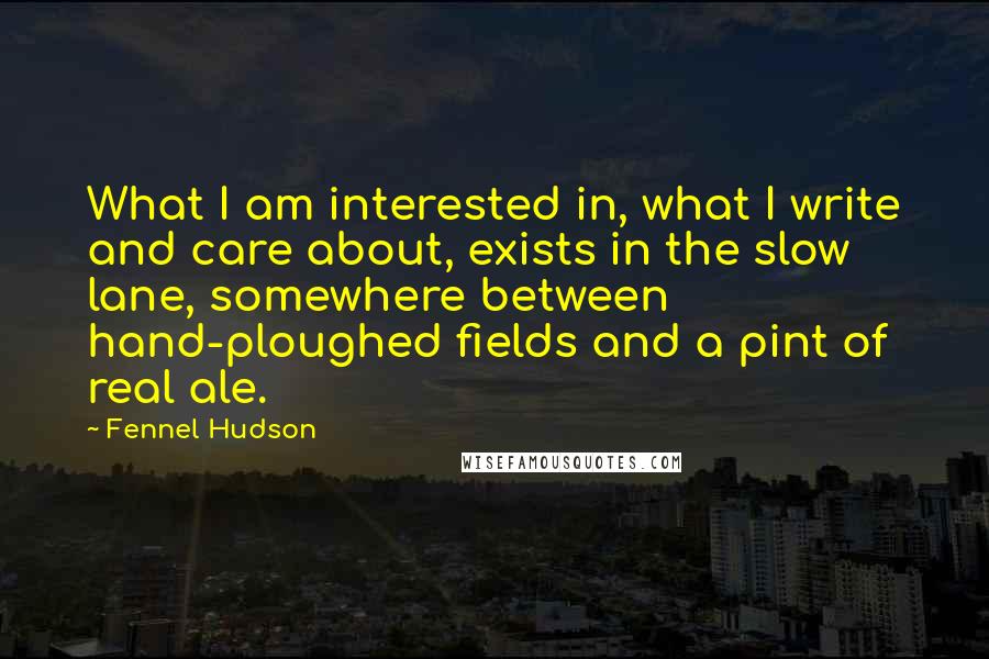 Fennel Hudson Quotes: What I am interested in, what I write and care about, exists in the slow lane, somewhere between hand-ploughed fields and a pint of real ale.