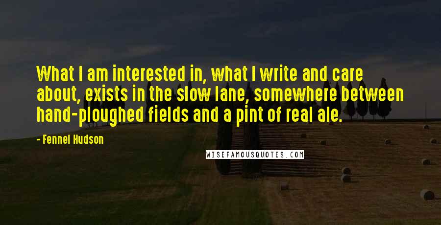 Fennel Hudson Quotes: What I am interested in, what I write and care about, exists in the slow lane, somewhere between hand-ploughed fields and a pint of real ale.