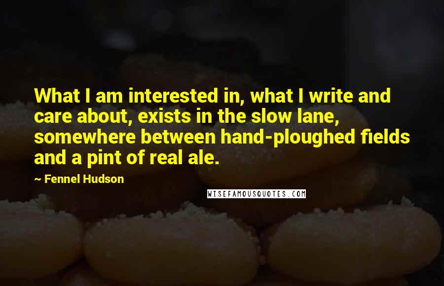 Fennel Hudson Quotes: What I am interested in, what I write and care about, exists in the slow lane, somewhere between hand-ploughed fields and a pint of real ale.