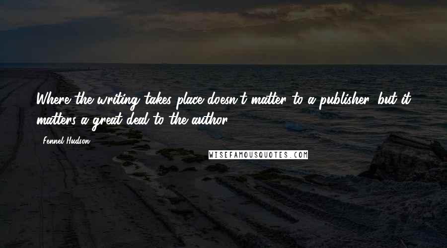 Fennel Hudson Quotes: Where the writing takes place doesn't matter to a publisher, but it matters a great deal to the author.