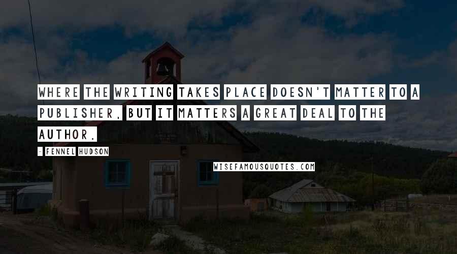 Fennel Hudson Quotes: Where the writing takes place doesn't matter to a publisher, but it matters a great deal to the author.